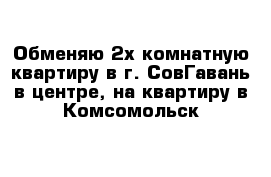 Обменяю 2х комнатную квартиру в г. СовГавань в центре, на квартиру в Комсомольск